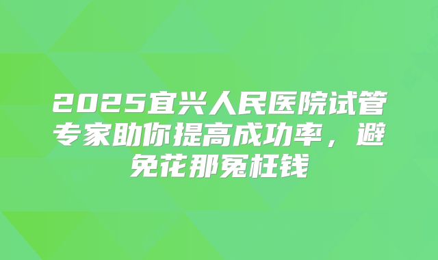 2025宜兴人民医院试管专家助你提高成功率，避免花那冤枉钱