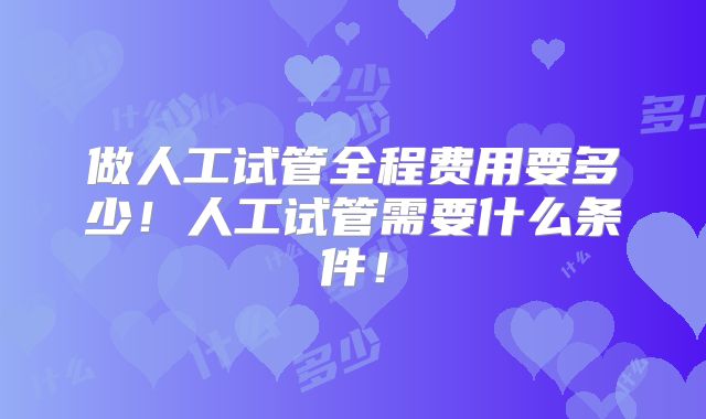 做人工试管全程费用要多少！人工试管需要什么条件！