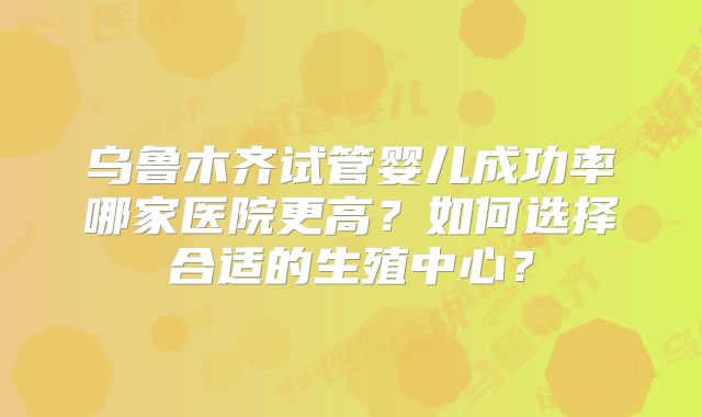 乌鲁木齐试管婴儿成功率哪家医院更高？如何选择合适的生殖中心？