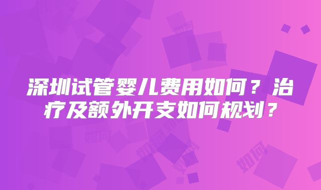 深圳试管婴儿费用如何？治疗及额外开支如何规划？