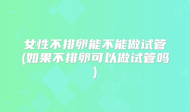 女性不排卵能不能做试管(如果不排卵可以做试管吗)