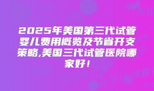2025年美国第三代试管婴儿费用概览及节省开支策略,美国三代试管医院哪家好！