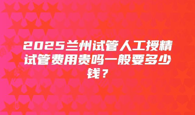 2025兰州试管人工授精试管费用贵吗一般要多少钱?