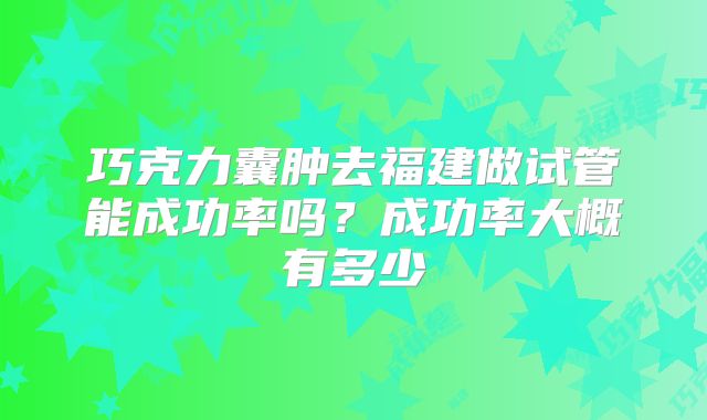 巧克力囊肿去福建做试管能成功率吗？成功率大概有多少