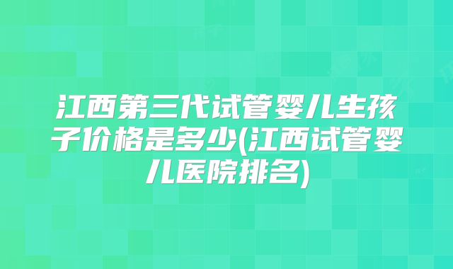 江西第三代试管婴儿生孩子价格是多少(江西试管婴儿医院排名)