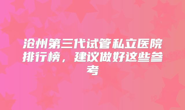 沧州第三代试管私立医院排行榜，建议做好这些参考