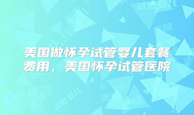 美国做怀孕试管婴儿套餐费用，美国怀孕试管医院