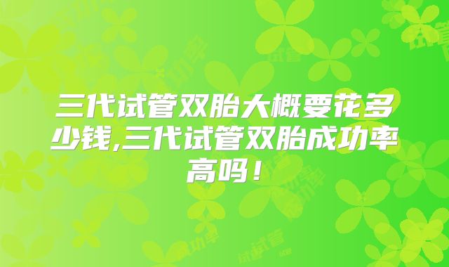 三代试管双胎大概要花多少钱,三代试管双胎成功率高吗！
