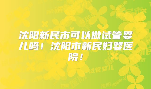 沈阳新民市可以做试管婴儿吗！沈阳市新民妇婴医院！
