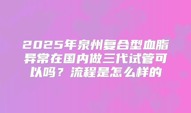 2025年泉州复合型血脂异常在国内做三代试管可以吗？流程是怎么样的