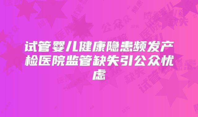试管婴儿健康隐患频发产检医院监管缺失引公众忧虑
