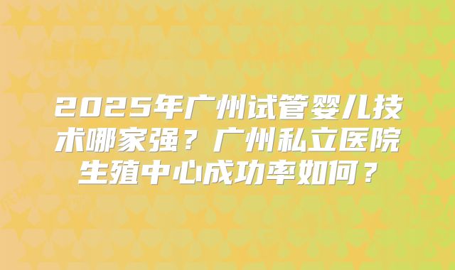 2025年广州试管婴儿技术哪家强？广州私立医院生殖中心成功率如何？