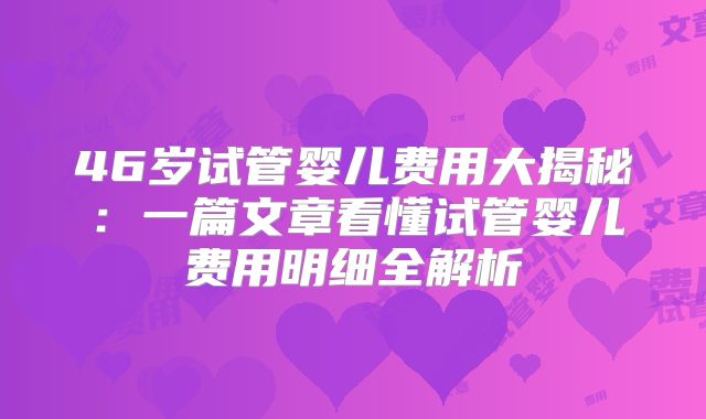 46岁试管婴儿费用大揭秘：一篇文章看懂试管婴儿费用明细全解析