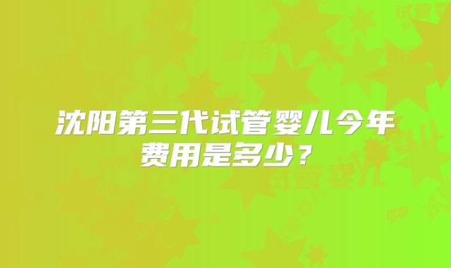 沈阳第三代试管婴儿今年费用是多少？