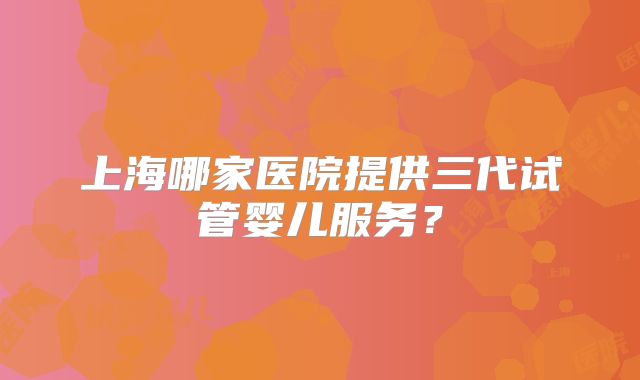 上海哪家医院提供三代试管婴儿服务？