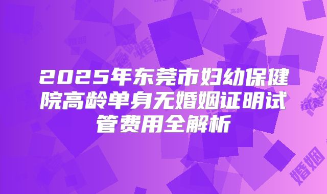 2025年东莞市妇幼保健院高龄单身无婚姻证明试管费用全解析