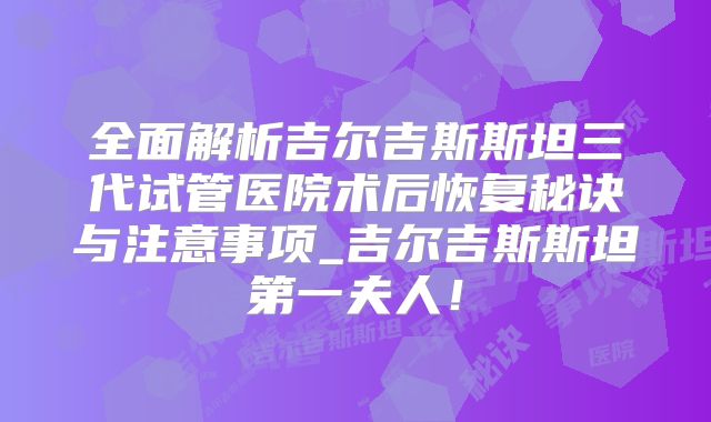 全面解析吉尔吉斯斯坦三代试管医院术后恢复秘诀与注意事项_吉尔吉斯斯坦第一夫人！