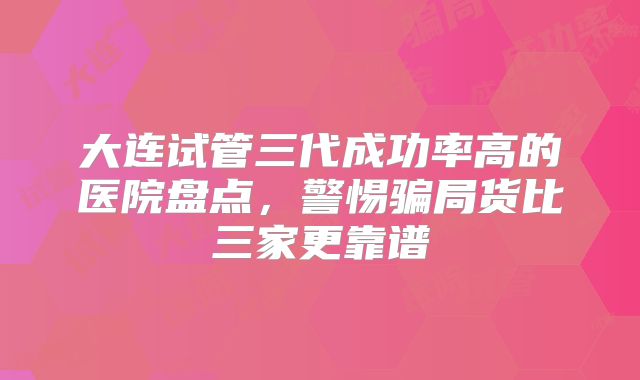 大连试管三代成功率高的医院盘点，警惕骗局货比三家更靠谱