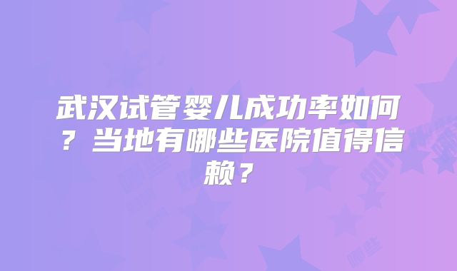 武汉试管婴儿成功率如何？当地有哪些医院值得信赖？