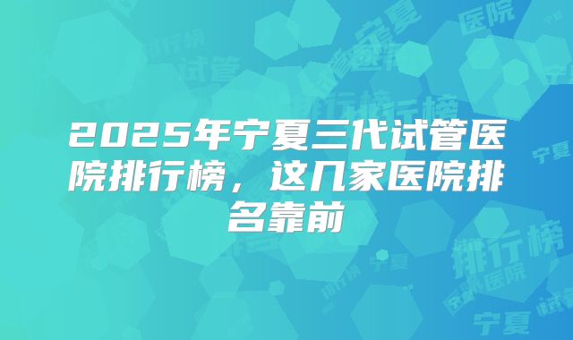 2025年宁夏三代试管医院排行榜，这几家医院排名靠前