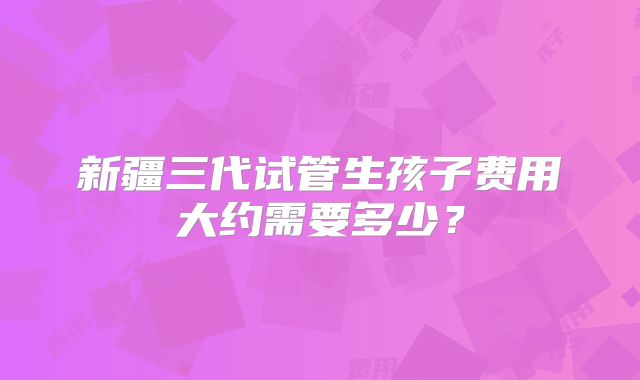 新疆三代试管生孩子费用大约需要多少?