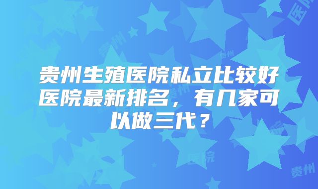 贵州生殖医院私立比较好医院最新排名，有几家可以做三代？