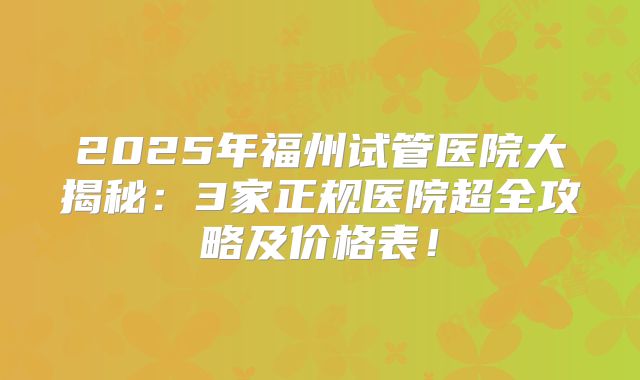2025年福州试管医院大揭秘：3家正规医院超全攻略及价格表！