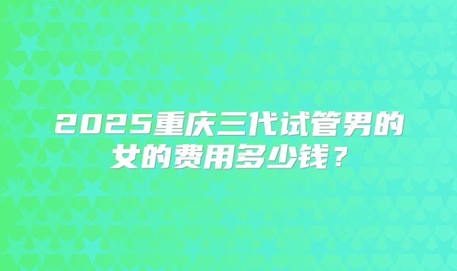 2025重庆三代试管男的女的费用多少钱？