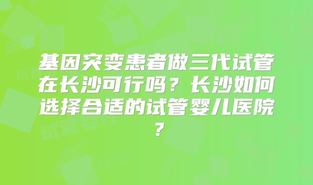 基因突变患者做三代试管在长沙可行吗？长沙如何选择合适的试管婴儿医院？