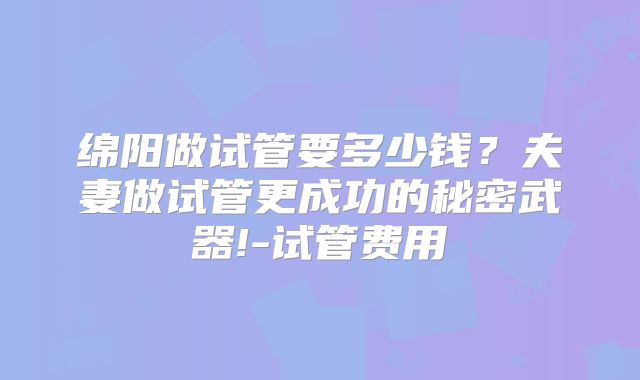 绵阳做试管要多少钱？夫妻做试管更成功的秘密武器!-试管费用
