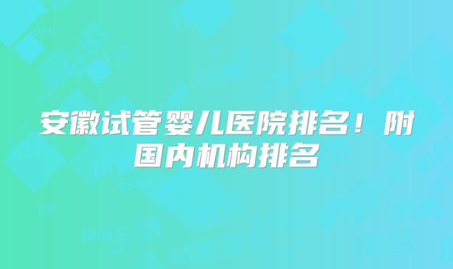 安徽试管婴儿医院排名！附国内机构排名