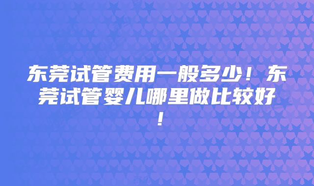 东莞试管费用一般多少！东莞试管婴儿哪里做比较好！