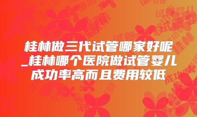 桂林做三代试管哪家好呢_桂林哪个医院做试管婴儿成功率高而且费用较低