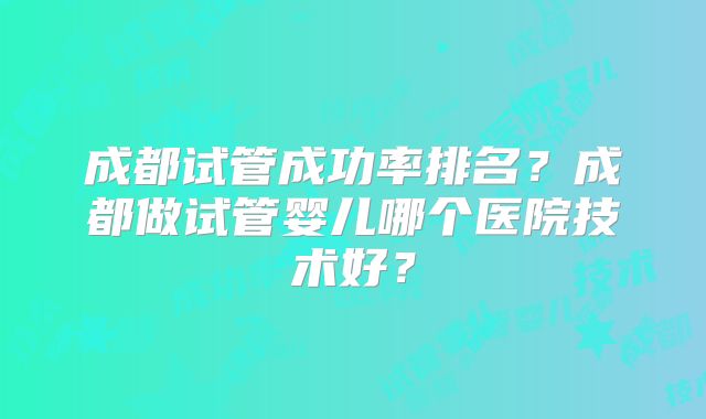 成都试管成功率排名？成都做试管婴儿哪个医院技术好？