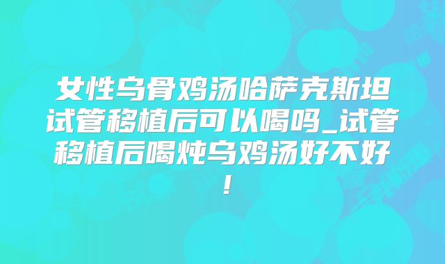 女性乌骨鸡汤哈萨克斯坦试管移植后可以喝吗_试管移植后喝炖乌鸡汤好不好！
