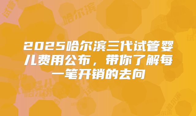 2025哈尔滨三代试管婴儿费用公布，带你了解每一笔开销的去向
