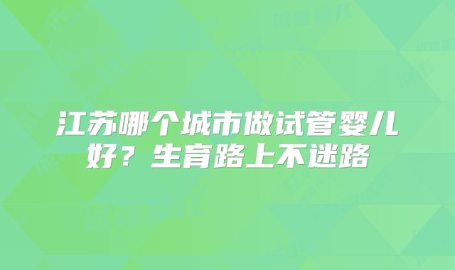 江苏哪个城市做试管婴儿好？生育路上不迷路