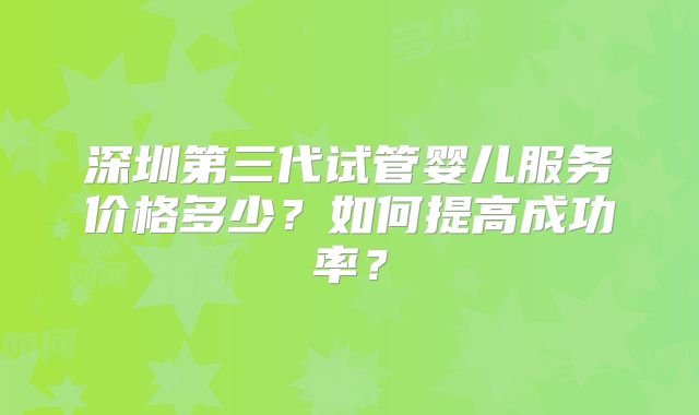 深圳第三代试管婴儿服务价格多少？如何提高成功率？