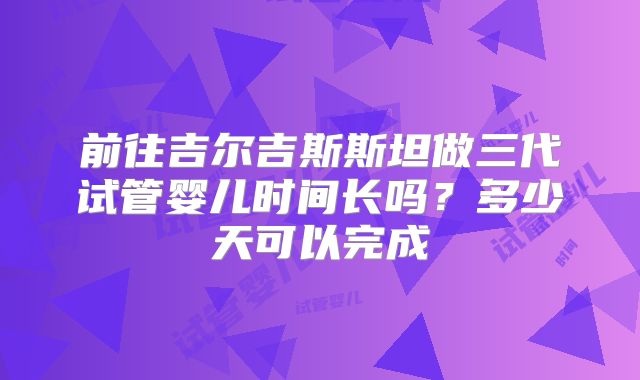 前往吉尔吉斯斯坦做三代试管婴儿时间长吗？多少天可以完成
