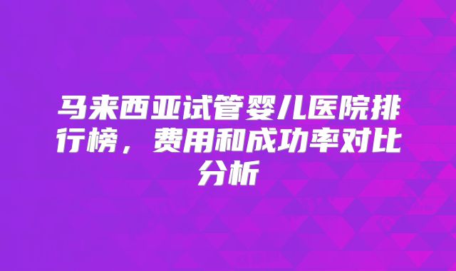 马来西亚试管婴儿医院排行榜，费用和成功率对比分析