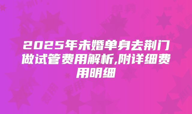 2025年未婚单身去荆门做试管费用解析,附详细费用明细