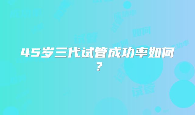 45岁三代试管成功率如何？