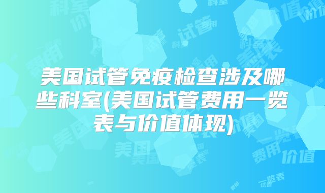 美国试管免疫检查涉及哪些科室(美国试管费用一览表与价值体现)