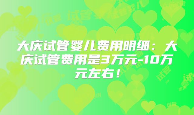 大庆试管婴儿费用明细：大庆试管费用是3万元-10万元左右！