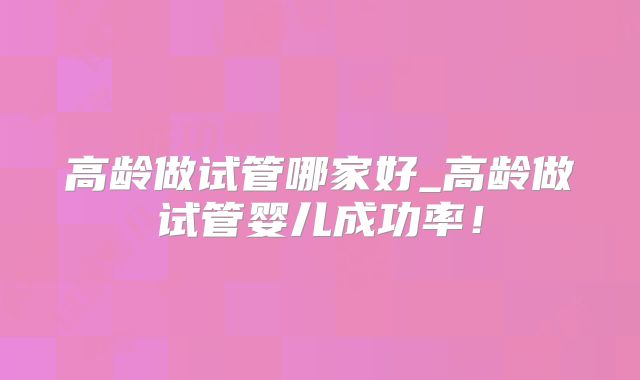 高龄做试管哪家好_高龄做试管婴儿成功率！