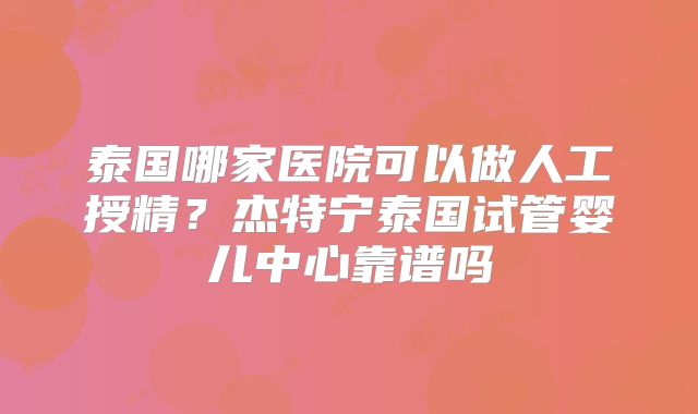 泰国哪家医院可以做人工授精?杰特宁泰国试管婴儿中心靠谱吗