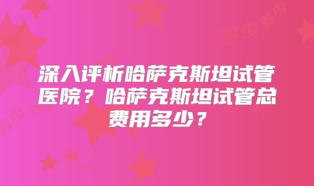 深入评析哈萨克斯坦试管医院？哈萨克斯坦试管总费用多少？