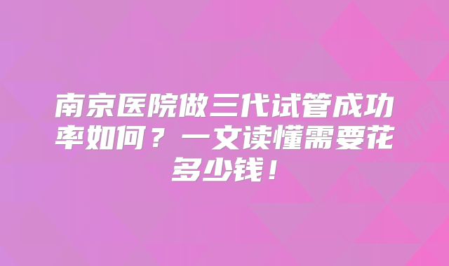 南京医院做三代试管成功率如何？一文读懂需要花多少钱！