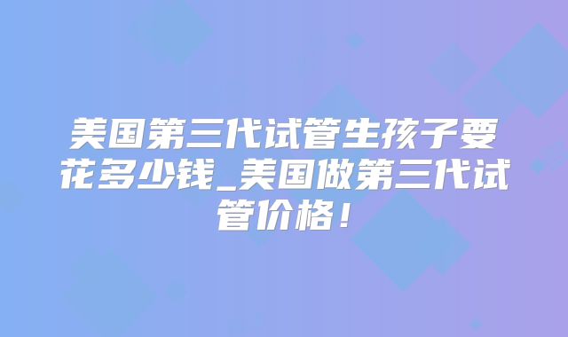 美国第三代试管生孩子要花多少钱_美国做第三代试管价格！