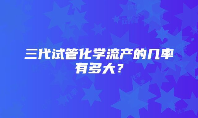 三代试管化学流产的几率有多大？